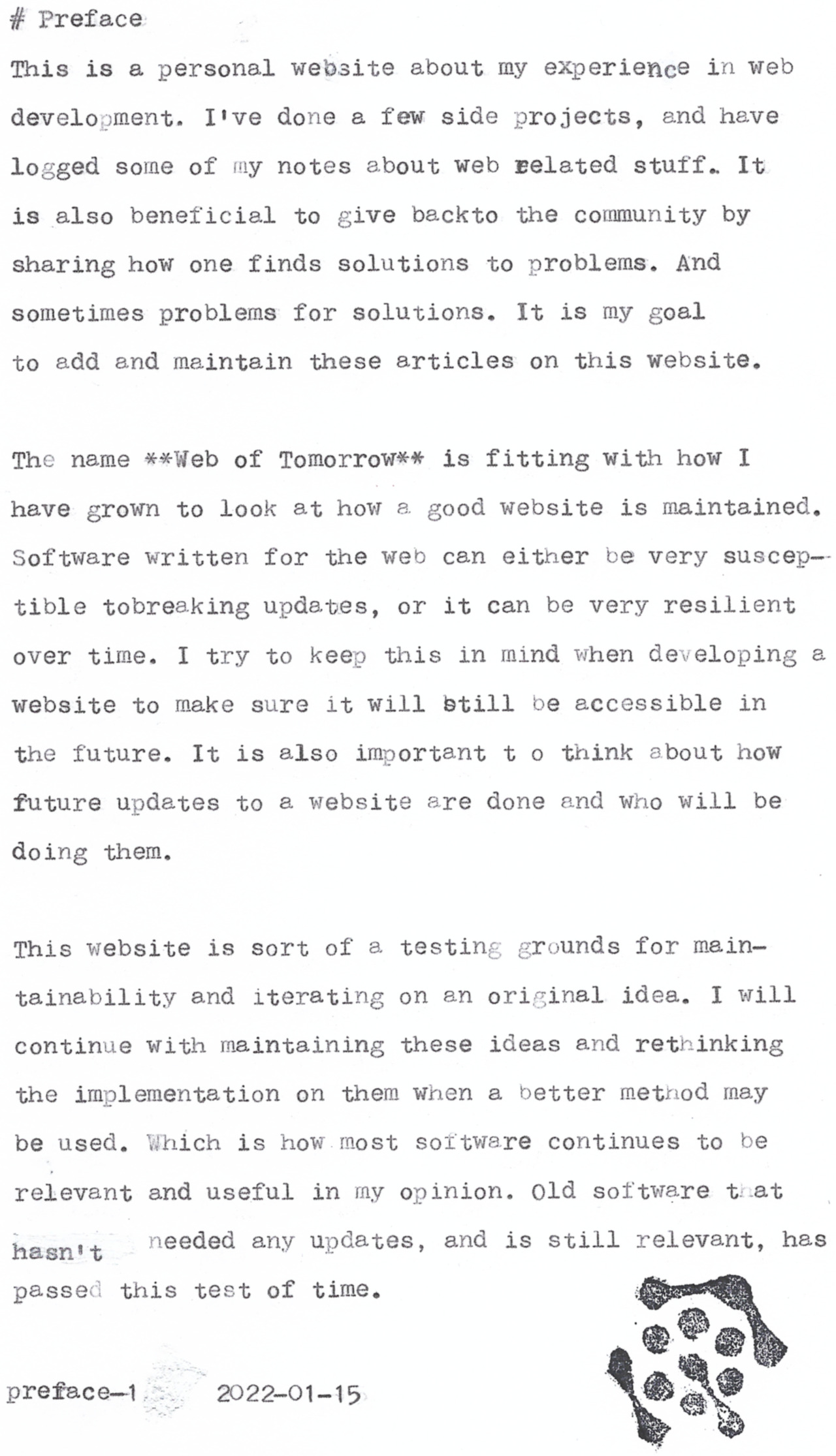 # Preface

This is a personal website about my experience in web
development. I've done a few side projects, and heve
logged some of my notes about web pelated stuff. It
is also beneficial to give backto the community by
sharing hovw one finds solutions to problems. And
sometimes problems for solutions. It is my goal

to add and meintein these articles on this website,

The neme **Web of Tomorrowx* is fitting with how I

have grown to look &t how.a good website is maintained,
Software written for the web can either be very suscep—
tible tobreaking updates, or it can be very resilient
over time. I try to keep this in mind when developing &
website to meke sure it will btill be accessible in

the future. It is also important t o think about how
future updates to a website are done end who will be

doing them,

This website is sort of a testing grounds for mein-
tainebility and iterating on an original idea. I will
continue with maintaining these ideas and rethinking
the implementation on them when a better metnod may
be used. Which is how most soltware continues to be
reievant and useful in my opinion. 0ld software tiat
hesniy  eeded any updates, and is still relevent, hes
passed this test of time,

preface-&{v;r’2022~01-15

