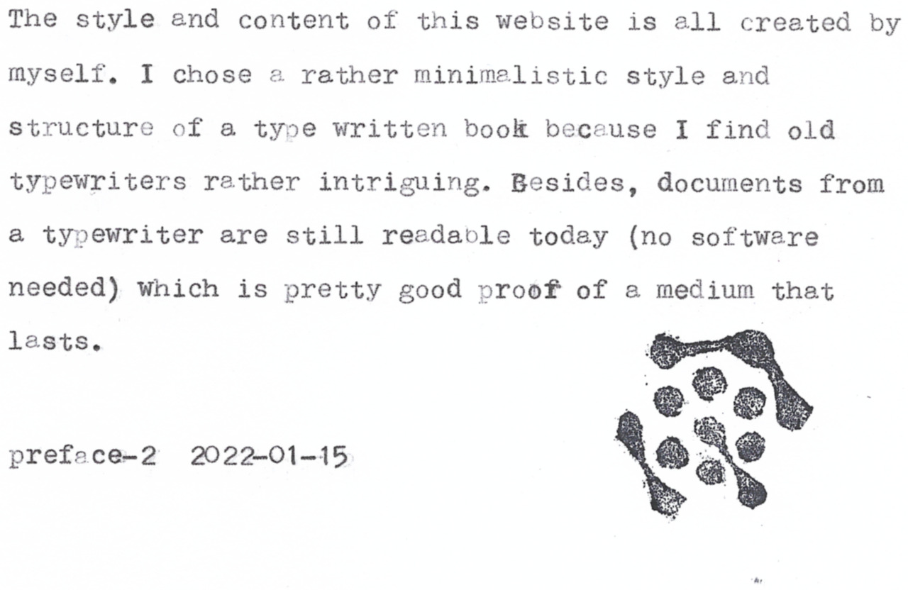 The style and content of this website is all created by
myself, I chose & rather minimelistic style and
structure of a type written book because I find old
typewriters rather intriguing. Besides, documents from
a typewriter are still readavble today (no software
needed) which is pretty good proof of a medium that

lf?istst

prefece-2 2022-01-15

